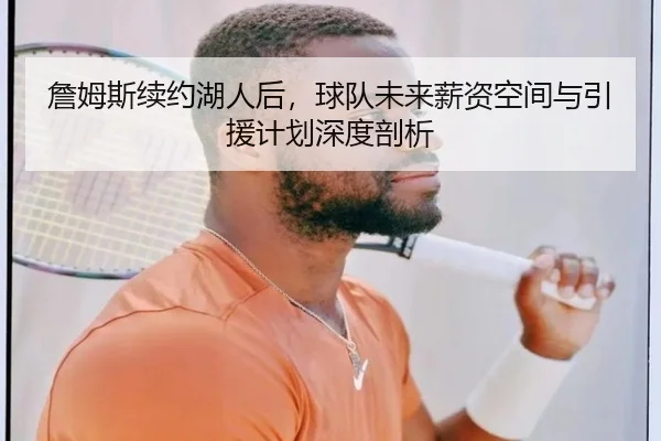 詹姆斯续约湖人后，球队未来薪资空间与引援计划深度剖析