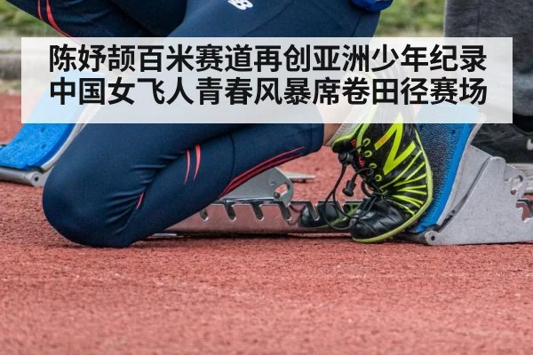 陈妤颉百米赛道再创亚洲少年纪录中国女飞人青春风暴席卷田径赛场